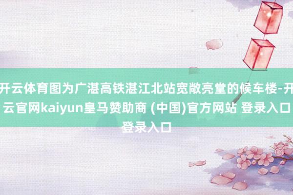 开云体育图为广湛高铁湛江北站宽敞亮堂的候车楼-开云官网kaiyun皇马赞助商 (中国)官方网站 登录入口