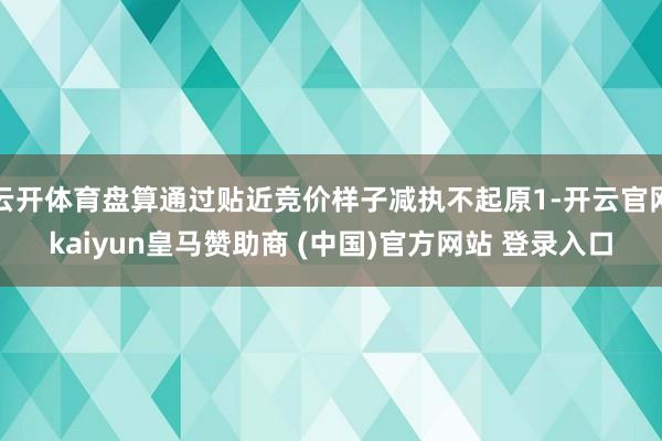 云开体育盘算通过贴近竞价样子减执不起原1-开云官网kaiyun皇马赞助商 (中国)官方网站 登录入口