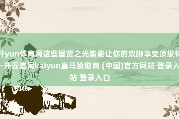 开yun体育网这些国货之光皆能让你的双脚享受顶级待遇-开云官网kaiyun皇马赞助商 (中国)官方网站 登录入口