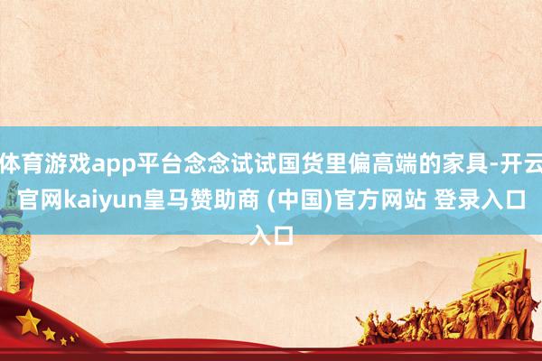 体育游戏app平台念念试试国货里偏高端的家具-开云官网kaiyun皇马赞助商 (中国)官方网站 登录入口