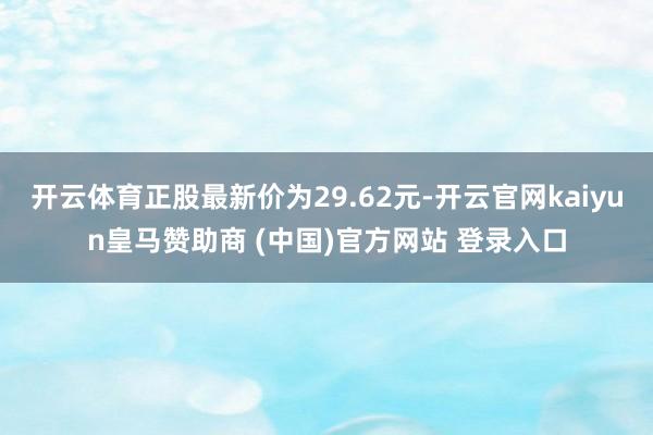 开云体育正股最新价为29.62元-开云官网kaiyun皇马赞助商 (中国)官方网站 登录入口