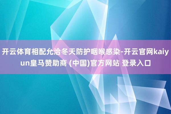开云体育相配允洽冬天防护咽喉感染-开云官网kaiyun皇马赞助商 (中国)官方网站 登录入口