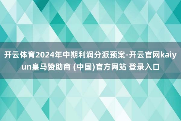 开云体育2024年中期利润分派预案-开云官网kaiyun皇马赞助商 (中国)官方网站 登录入口