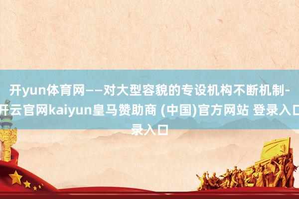 开yun体育网　　——对大型容貌的专设机构不断机制-开云官网kaiyun皇马赞助商 (中国)官方网站 登录入口