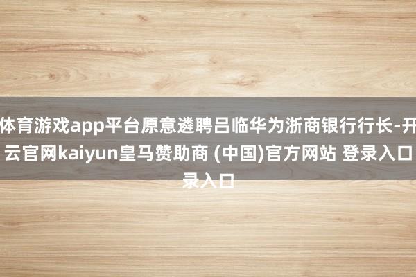 体育游戏app平台原意遴聘吕临华为浙商银行行长-开云官网kaiyun皇马赞助商 (中国)官方网站 登录入口