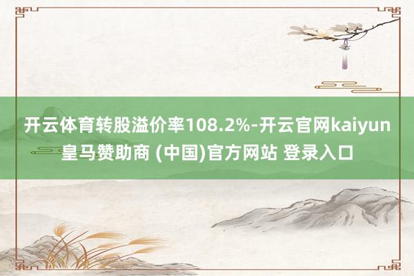 开云体育转股溢价率108.2%-开云官网kaiyun皇马赞助商 (中国)官方网站 登录入口