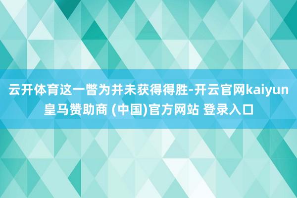云开体育这一瞥为并未获得得胜-开云官网kaiyun皇马赞助商 (中国)官方网站 登录入口