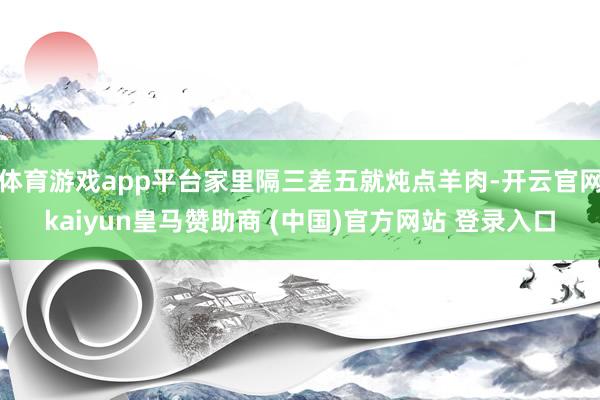 体育游戏app平台家里隔三差五就炖点羊肉-开云官网kaiyun皇马赞助商 (中国)官方网站 登录入口