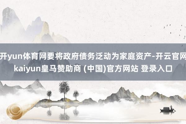 开yun体育网要将政府债务泛动为家庭资产-开云官网kaiyun皇马赞助商 (中国)官方网站 登录入口