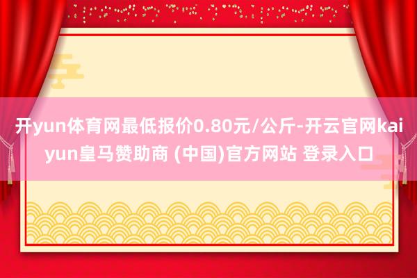 开yun体育网最低报价0.80元/公斤-开云官网kaiyun皇马赞助商 (中国)官方网站 登录入口