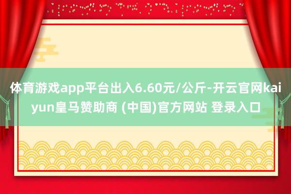 体育游戏app平台出入6.60元/公斤-开云官网kaiyun皇马赞助商 (中国)官方网站 登录入口