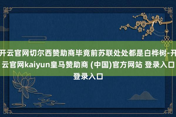 开云官网切尔西赞助商毕竟前苏联处处都是白桦树-开云官网kaiyun皇马赞助商 (中国)官方网站 登录入口