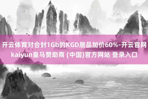 开云体育对合封1Gb的KGD居品加价60%-开云官网kaiyun皇马赞助商 (中国)官方网站 登录入口