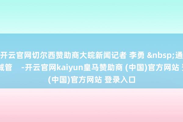 开云官网切尔西赞助商大皖新闻记者 李勇 &nbsp;通信员 朱城管    -开云官网kaiyun皇马赞助商 (中国)官方网站 登录入口