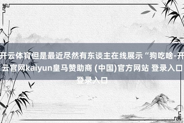开云体育但是最近尽然有东谈主在线展示“狗吃啥-开云官网kaiyun皇马赞助商 (中国)官方网站 登录入口