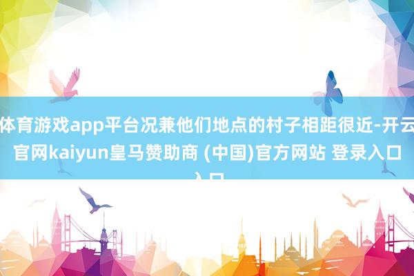 体育游戏app平台况兼他们地点的村子相距很近-开云官网kaiyun皇马赞助商 (中国)官方网站 登录入口