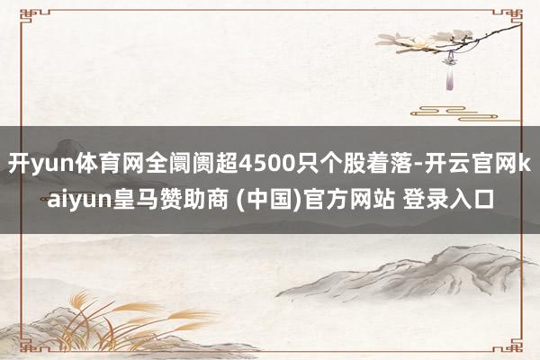 开yun体育网全阛阓超4500只个股着落-开云官网kaiyun皇马赞助商 (中国)官方网站 登录入口