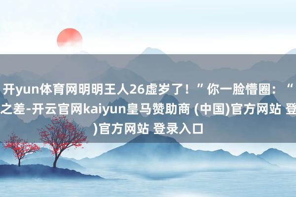 开yun体育网明明王人26虚岁了！”你一脸懵圈：“这一岁之差-开云官网kaiyun皇马赞助商 (中国)官方网站 登录入口