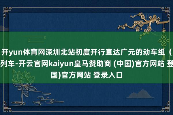 开yun体育网深圳北站初度开行直达广元的动车组（动卧）列车-开云官网kaiyun皇马赞助商 (中国)官方网站 登录入口