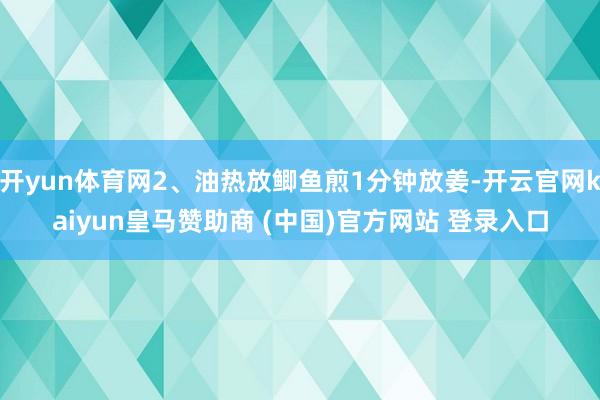 开yun体育网2、油热放鲫鱼煎1分钟放姜-开云官网kaiyun皇马赞助商 (中国)官方网站 登录入口