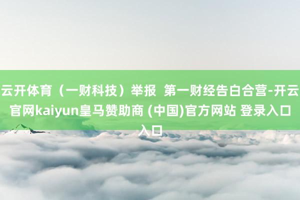 云开体育（一财科技）举报  第一财经告白合营-开云官网kaiyun皇马赞助商 (中国)官方网站 登录入口
