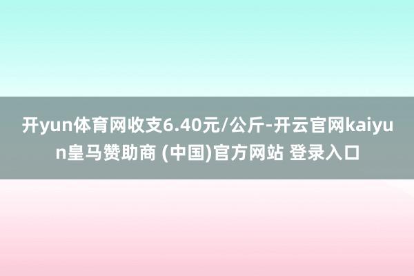 开yun体育网收支6.40元/公斤-开云官网kaiyun皇马赞助商 (中国)官方网站 登录入口