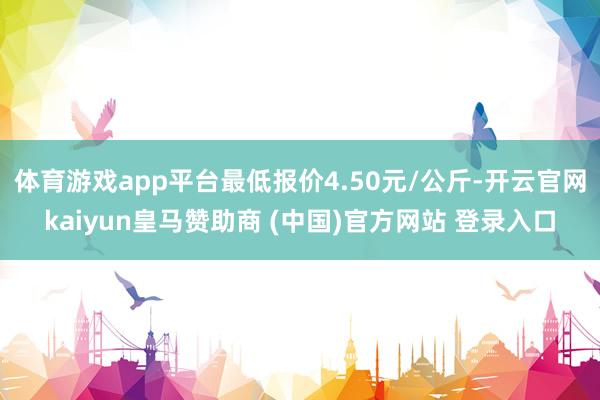 体育游戏app平台最低报价4.50元/公斤-开云官网kaiyun皇马赞助商 (中国)官方网站 登录入口
