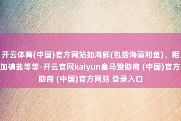 开云体育(中国)官方网站如海鲜(包括海藻和鱼)、粗杂粮、面包、加碘盐等等-开云官网kaiyun皇马赞助商 (中国)官方网站 登录入口