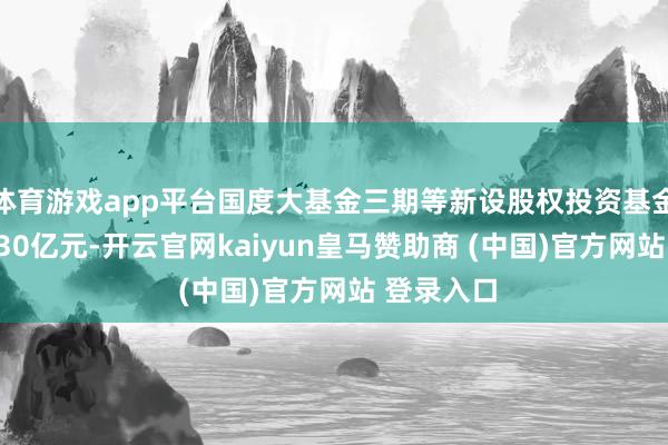 体育游戏app平台国度大基金三期等新设股权投资基金 出资额930亿元-开云官网kaiyun皇马赞助商 (中国)官方网站 登录入口