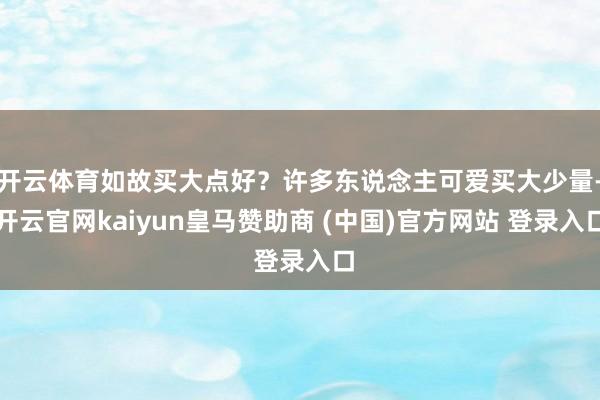 开云体育如故买大点好？许多东说念主可爱买大少量-开云官网kaiyun皇马赞助商 (中国)官方网站 登录入口