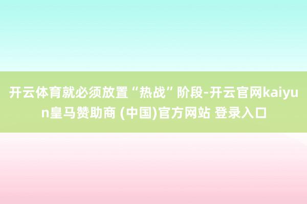 开云体育就必须放置“热战”阶段-开云官网kaiyun皇马赞助商 (中国)官方网站 登录入口