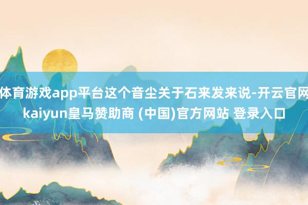 体育游戏app平台这个音尘关于石来发来说-开云官网kaiyun皇马赞助商 (中国)官方网站 登录入口