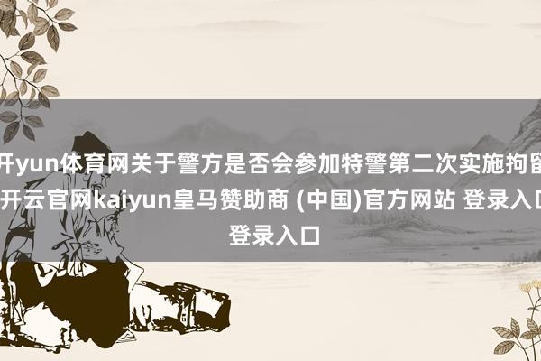 开yun体育网关于警方是否会参加特警第二次实施拘留-开云官网kaiyun皇马赞助商 (中国)官方网站 登录入口