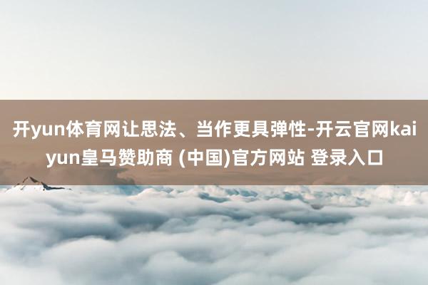 开yun体育网让思法、当作更具弹性-开云官网kaiyun皇马赞助商 (中国)官方网站 登录入口
