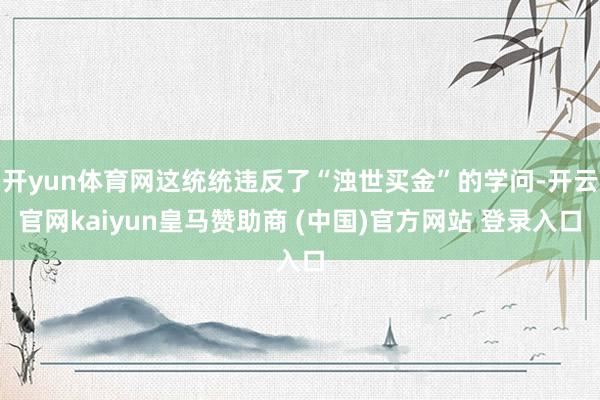 开yun体育网这统统违反了“浊世买金”的学问-开云官网kaiyun皇马赞助商 (中国)官方网站 登录入口