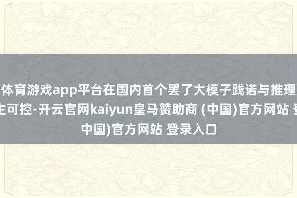 体育游戏app平台在国内首个罢了大模子践诺与推理全栈自主可控-开云官网kaiyun皇马赞助商 (中国)官方网站 登录入口