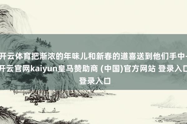 开云体育把渐浓的年味儿和新春的道喜送到他们手中-开云官网kaiyun皇马赞助商 (中国)官方网站 登录入口