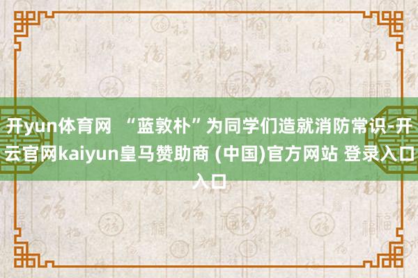 开yun体育网 “蓝敦朴”为同学们造就消防常识-开云官网kaiyun皇马赞助商 (中国)官方网站 登录入口