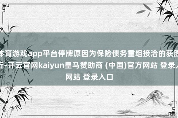 体育游戏app平台停牌原因为保险债务重组接洽的获胜实行-开云官网kaiyun皇马赞助商 (中国)官方网站 登录入口