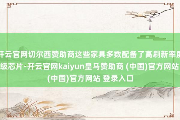 开云官网切尔西赞助商这些家具多数配备了高刷新率屏幕和旗舰级芯片-开云官网kaiyun皇马赞助商 (中国)官方网站 登录入口