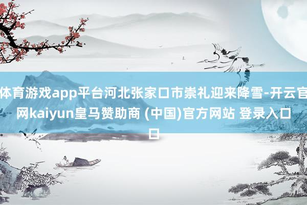 体育游戏app平台河北张家口市崇礼迎来降雪-开云官网kaiyun皇马赞助商 (中国)官方网站 登录入口