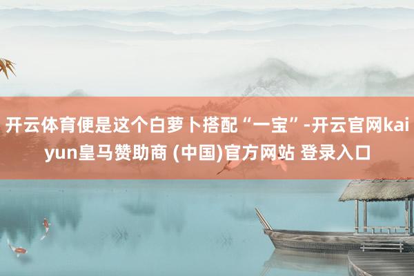 开云体育便是这个白萝卜搭配“一宝”-开云官网kaiyun皇马赞助商 (中国)官方网站 登录入口