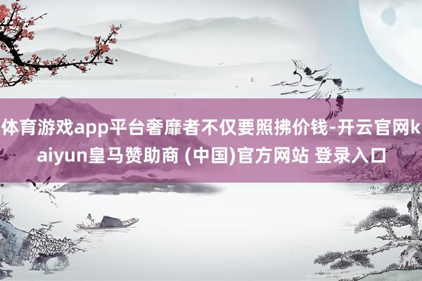 体育游戏app平台奢靡者不仅要照拂价钱-开云官网kaiyun皇马赞助商 (中国)官方网站 登录入口