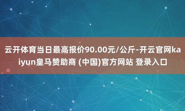 云开体育当日最高报价90.00元/公斤-开云官网kaiyun皇马赞助商 (中国)官方网站 登录入口