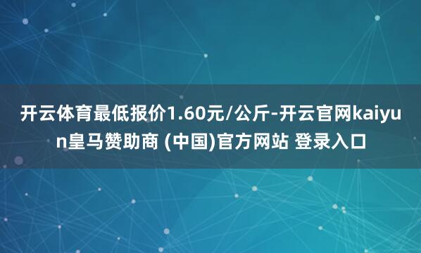 开云体育最低报价1.60元/公斤-开云官网kaiyun皇马赞助商 (中国)官方网站 登录入口