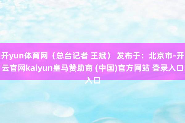 开yun体育网（总台记者 王斌） 发布于：北京市-开云官网kaiyun皇马赞助商 (中国)官方网站 登录入口