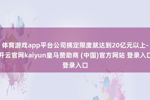 体育游戏app平台公司搞定限度就达到20亿元以上-开云官网kaiyun皇马赞助商 (中国)官方网站 登录入口
