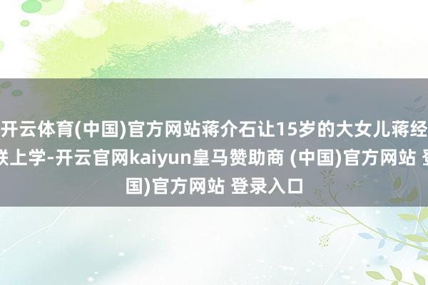 开云体育(中国)官方网站蒋介石让15岁的大女儿蒋经国去苏联上学-开云官网kaiyun皇马赞助商 (中国)官方网站 登录入口