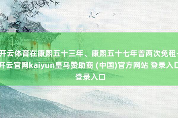 开云体育在康熙五十三年、康熙五十七年曾两次免租-开云官网kaiyun皇马赞助商 (中国)官方网站 登录入口