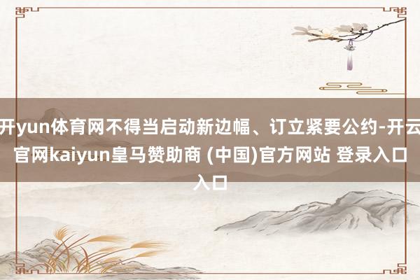 开yun体育网不得当启动新边幅、订立紧要公约-开云官网kaiyun皇马赞助商 (中国)官方网站 登录入口